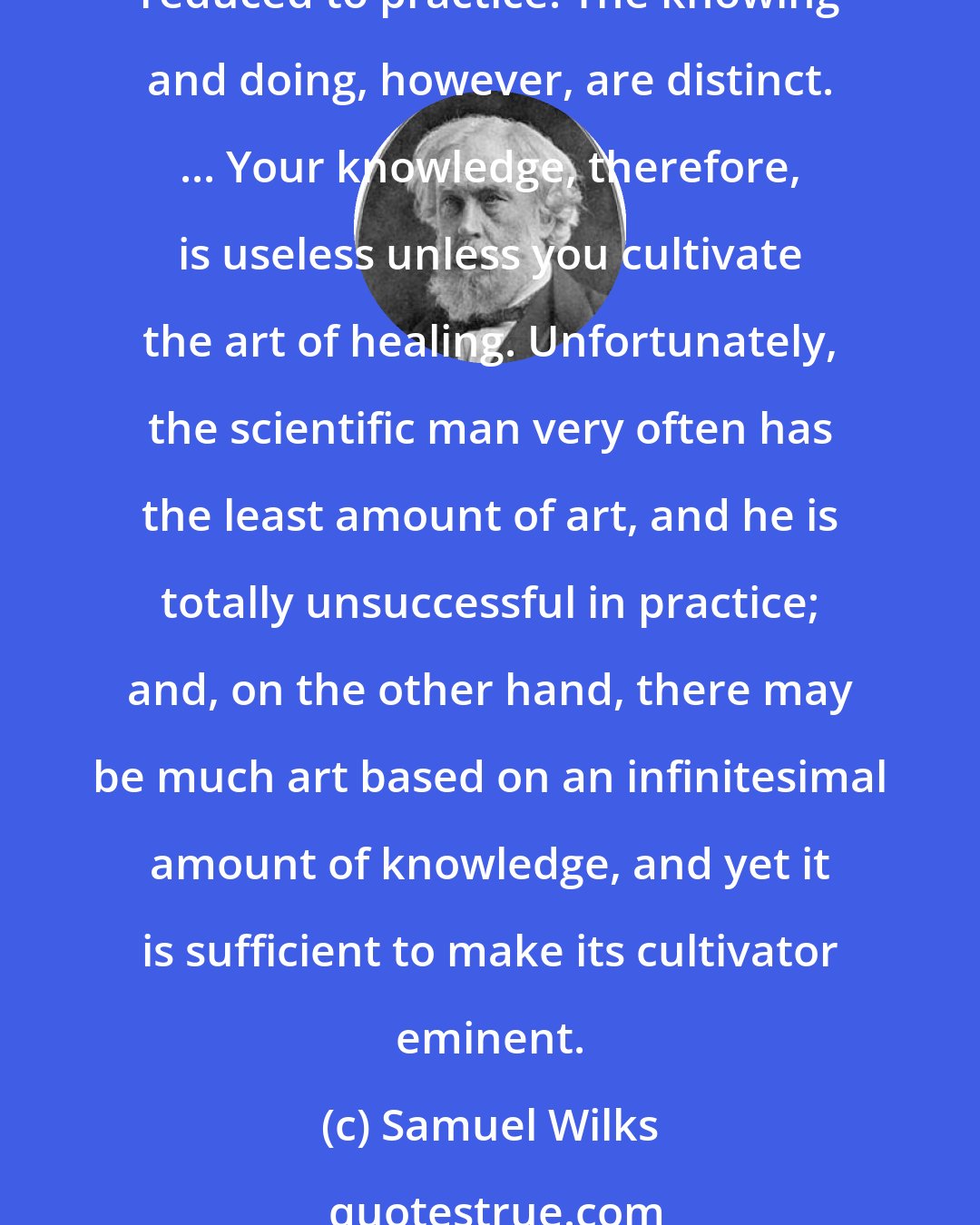 Samuel Wilks: We profess to teach the principles and practice of medicine, or, in other words, the science and art of medicine. Science is knowledge reduced to principles; art is knowledge reduced to practice. The knowing and doing, however, are distinct. ... Your knowledge, therefore, is useless unless you cultivate the art of healing. Unfortunately, the scientific man very often has the least amount of art, and he is totally unsuccessful in practice; and, on the other hand, there may be much art based on an infinitesimal amount of knowledge, and yet it is sufficient to make its cultivator eminent.