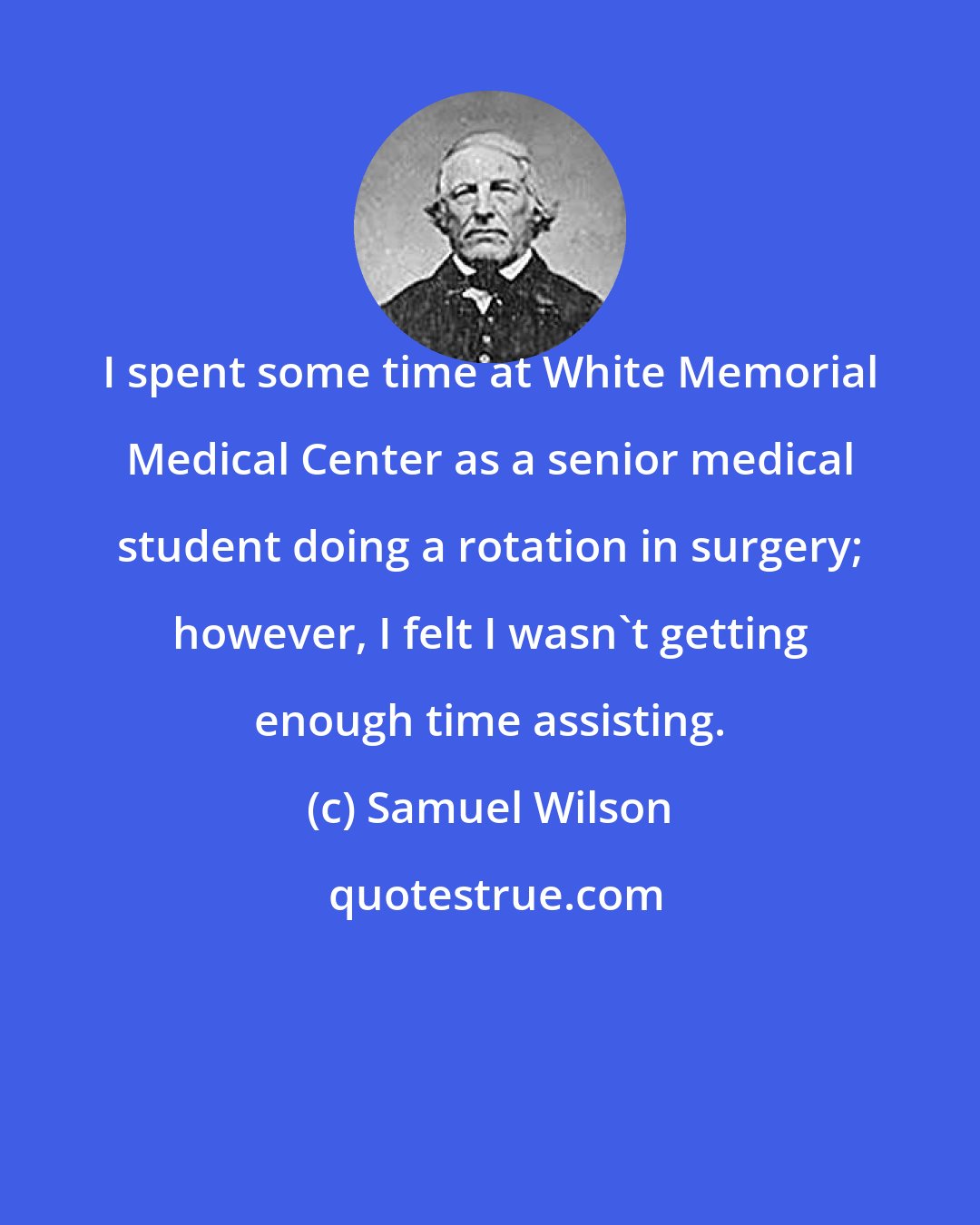 Samuel Wilson: I spent some time at White Memorial Medical Center as a senior medical student doing a rotation in surgery; however, I felt I wasn't getting enough time assisting.