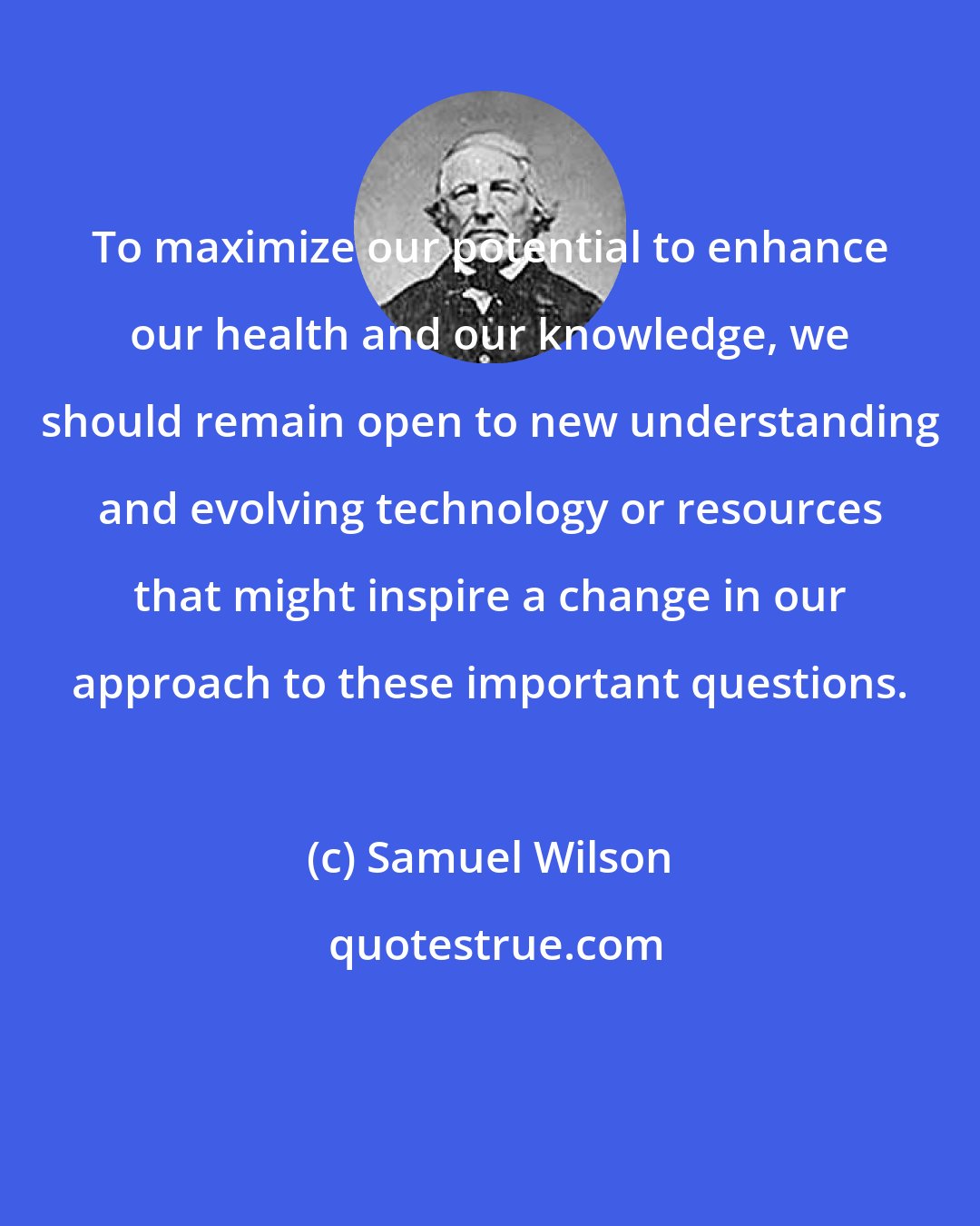 Samuel Wilson: To maximize our potential to enhance our health and our knowledge, we should remain open to new understanding and evolving technology or resources that might inspire a change in our approach to these important questions.