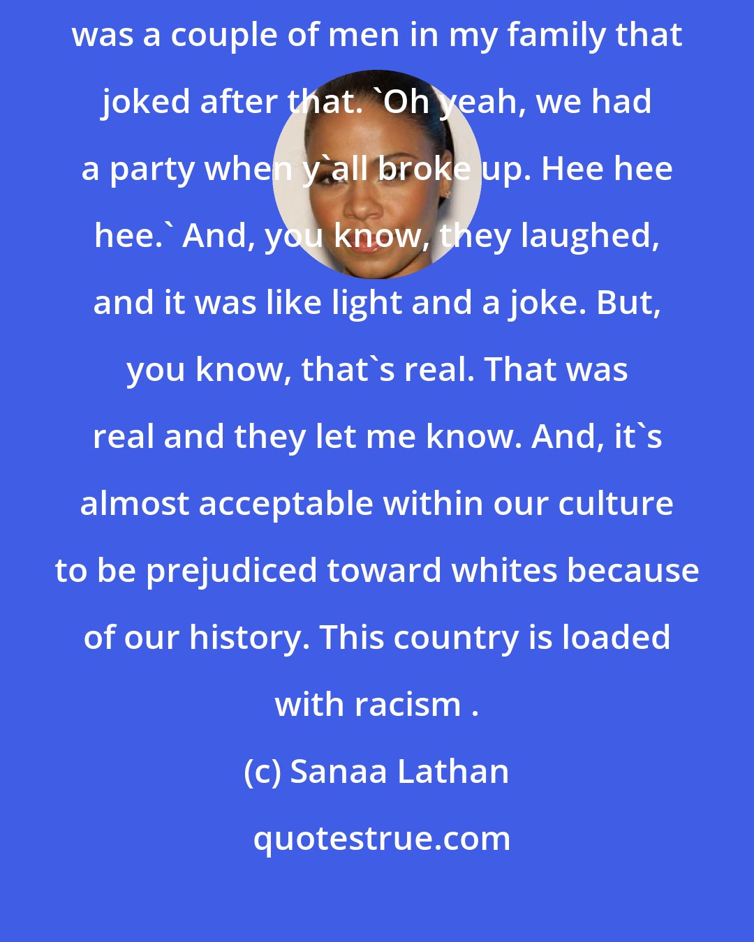 Sanaa Lathan: I remember after I dated this white man, nobody said anything but there was a couple of men in my family that joked after that. 'Oh yeah, we had a party when y'all broke up. Hee hee hee.' And, you know, they laughed, and it was like light and a joke. But, you know, that's real. That was real and they let me know. And, it's almost acceptable within our culture to be prejudiced toward whites because of our history. This country is loaded with racism .