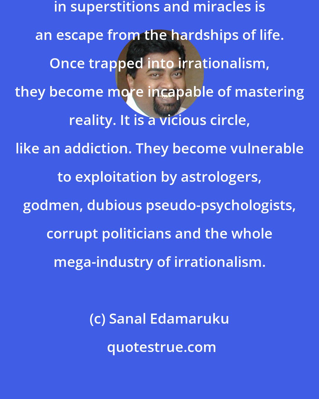 Sanal Edamaruku: For many, the regressive belief in superstitions and miracles is an escape from the hardships of life. Once trapped into irrationalism, they become more incapable of mastering reality. It is a vicious circle, like an addiction. They become vulnerable to exploitation by astrologers, godmen, dubious pseudo-psychologists, corrupt politicians and the whole mega-industry of irrationalism.