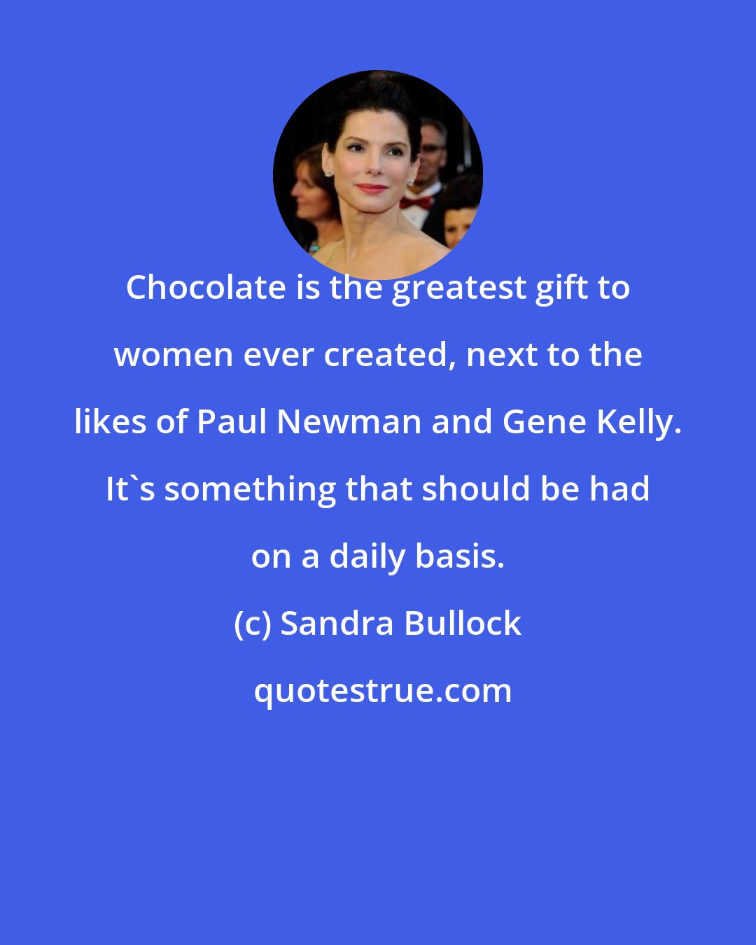 Sandra Bullock: Chocolate is the greatest gift to women ever created, next to the likes of Paul Newman and Gene Kelly. It's something that should be had on a daily basis.
