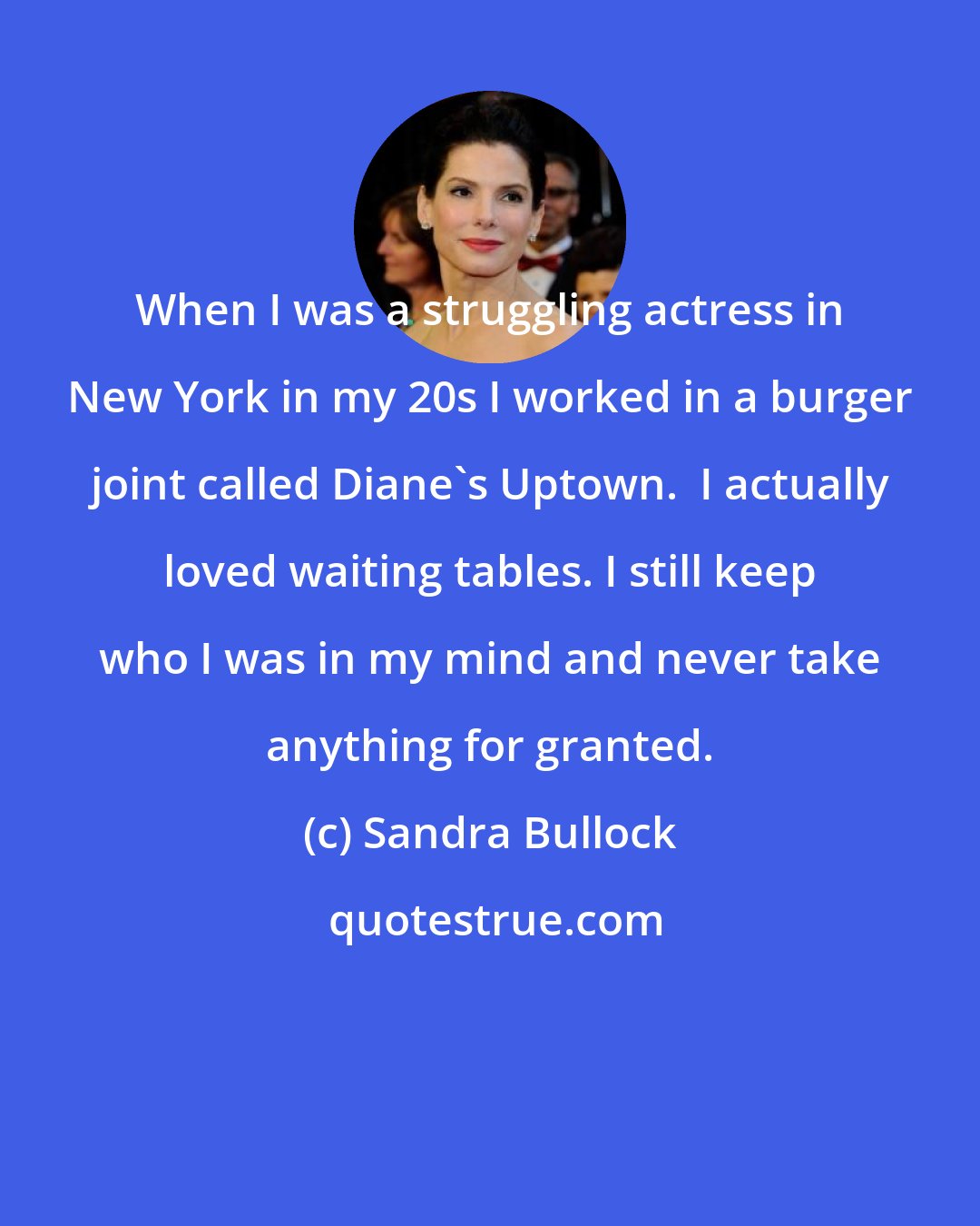 Sandra Bullock: When I was a struggling actress in New York in my 20s I worked in a burger joint called Diane's Uptown.  I actually loved waiting tables. I still keep who I was in my mind and never take anything for granted.