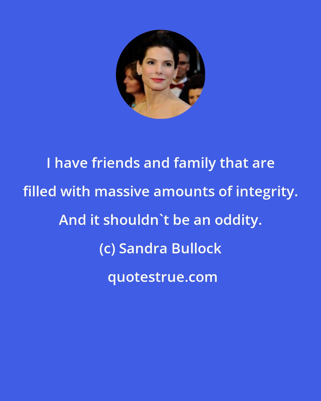 Sandra Bullock: I have friends and family that are filled with massive amounts of integrity. And it shouldn't be an oddity.