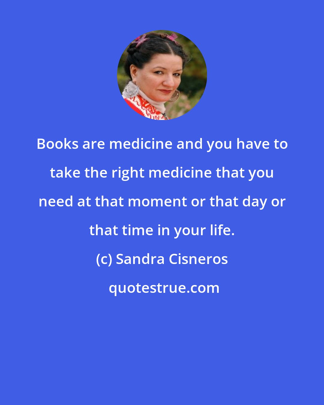 Sandra Cisneros: Books are medicine and you have to take the right medicine that you need at that moment or that day or that time in your life.