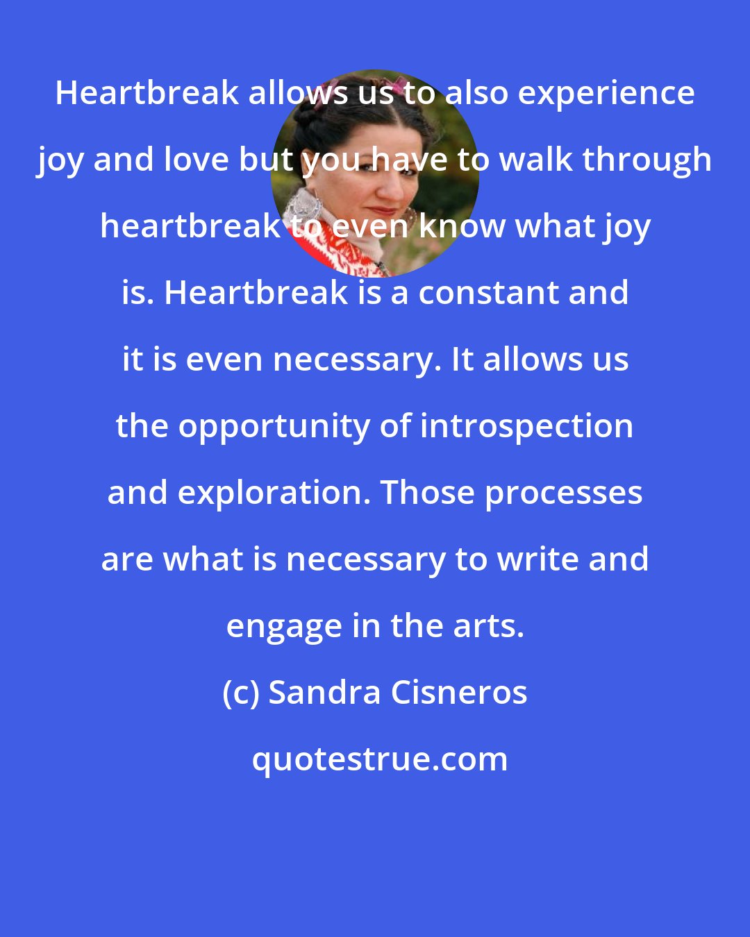 Sandra Cisneros: Heartbreak allows us to also experience joy and love but you have to walk through heartbreak to even know what joy is. Heartbreak is a constant and it is even necessary. It allows us the opportunity of introspection and exploration. Those processes are what is necessary to write and engage in the arts.