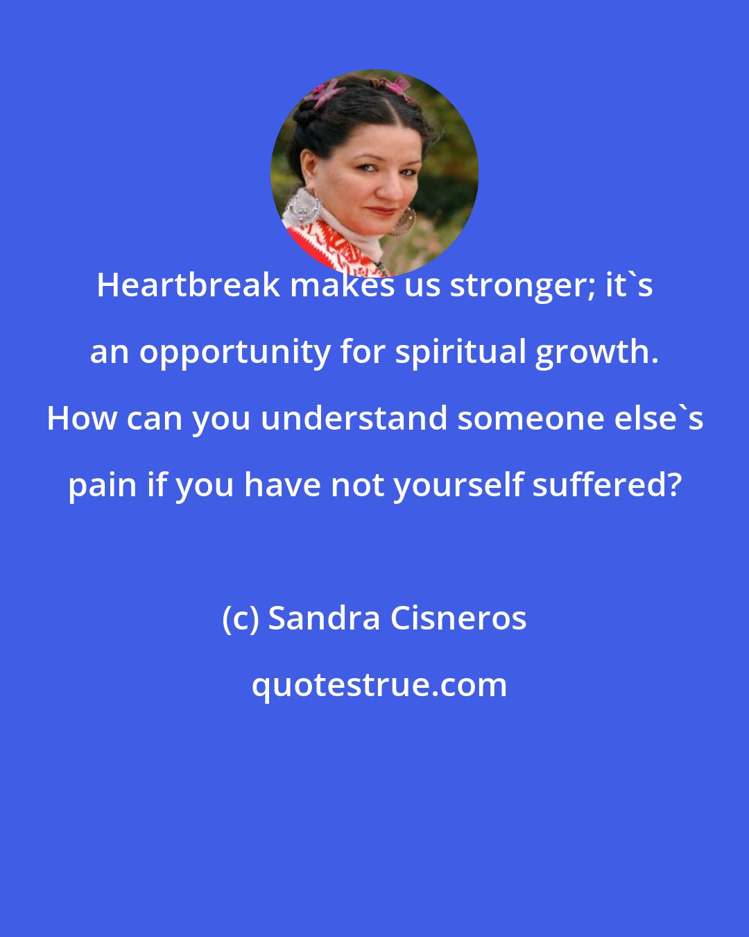 Sandra Cisneros: Heartbreak makes us stronger; it's an opportunity for spiritual growth. How can you understand someone else's pain if you have not yourself suffered?