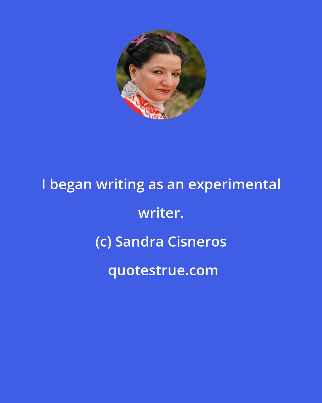 Sandra Cisneros: I began writing as an experimental writer.