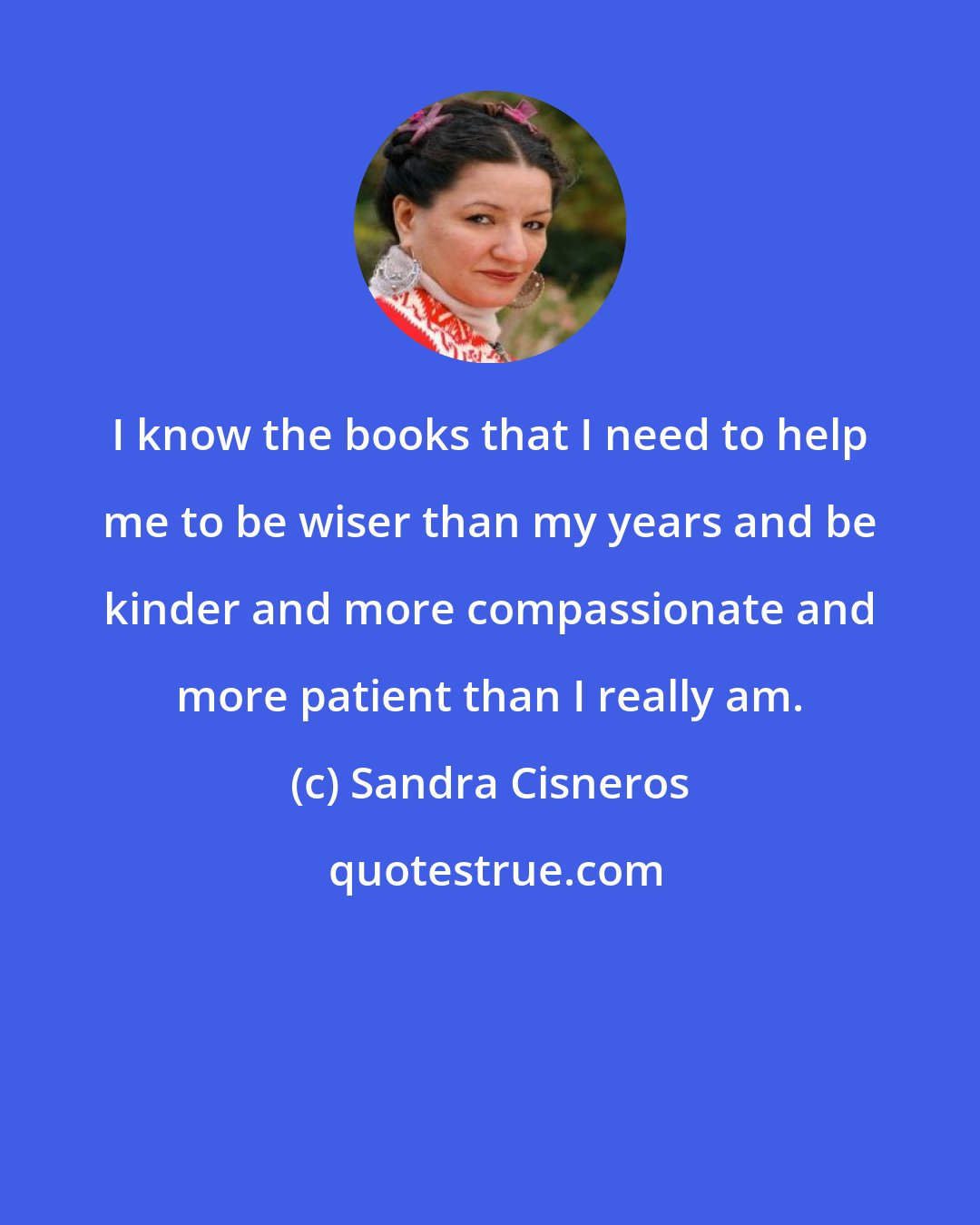 Sandra Cisneros: I know the books that I need to help me to be wiser than my years and be kinder and more compassionate and more patient than I really am.