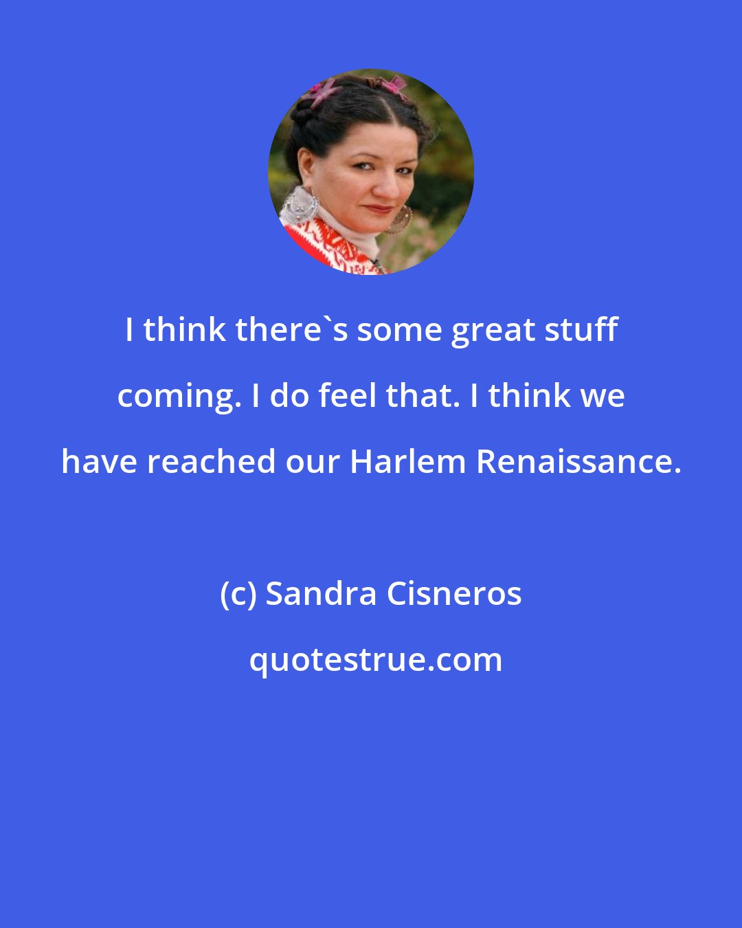 Sandra Cisneros: I think there's some great stuff coming. I do feel that. I think we have reached our Harlem Renaissance.