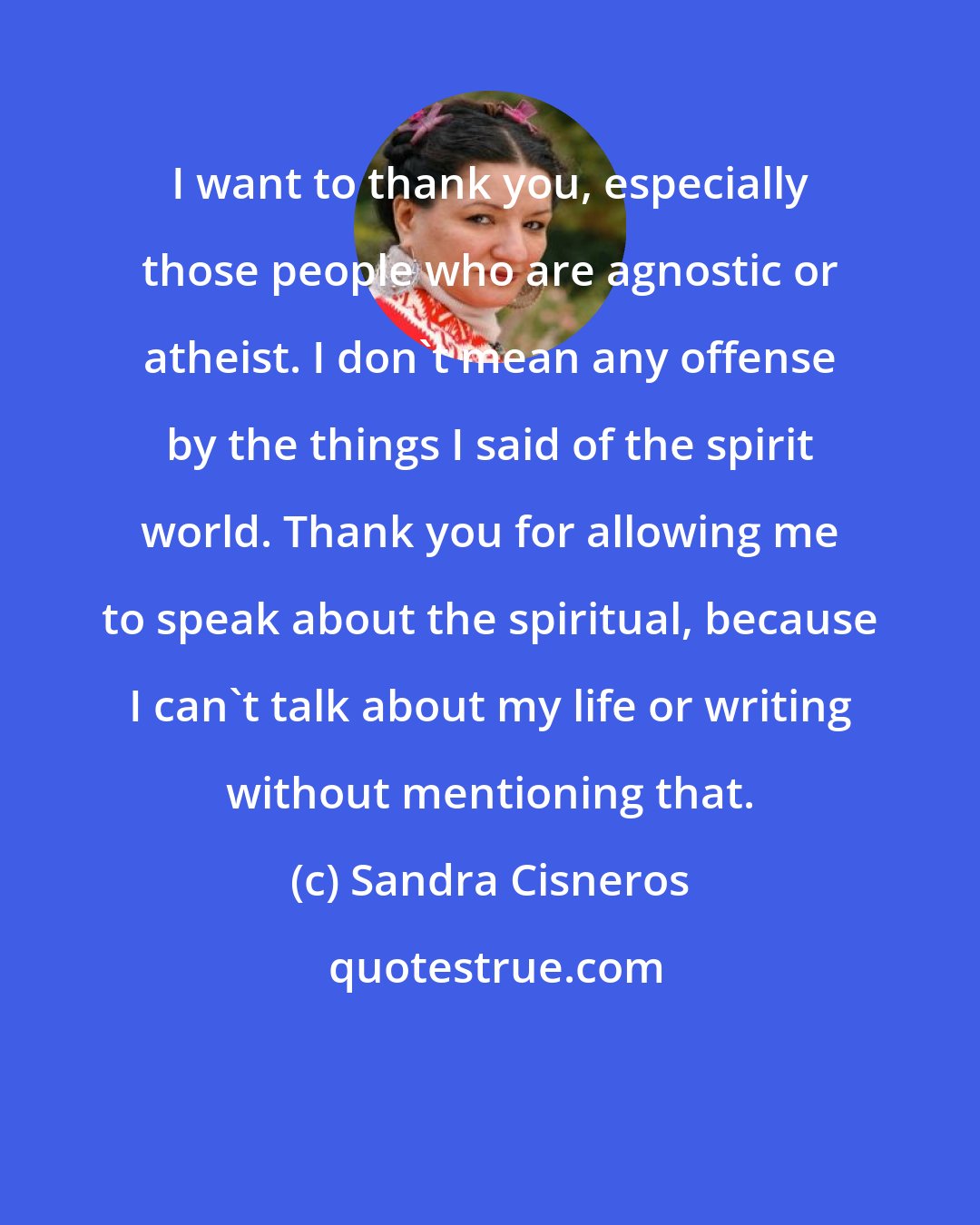 Sandra Cisneros: I want to thank you, especially those people who are agnostic or atheist. I don't mean any offense by the things I said of the spirit world. Thank you for allowing me to speak about the spiritual, because I can't talk about my life or writing without mentioning that.