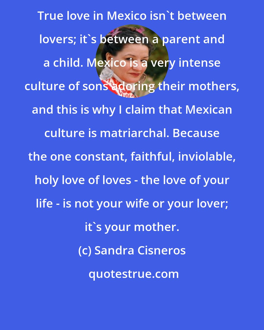 Sandra Cisneros: True love in Mexico isn't between lovers; it's between a parent and a child. Mexico is a very intense culture of sons adoring their mothers, and this is why I claim that Mexican culture is matriarchal. Because the one constant, faithful, inviolable, holy love of loves - the love of your life - is not your wife or your lover; it's your mother.