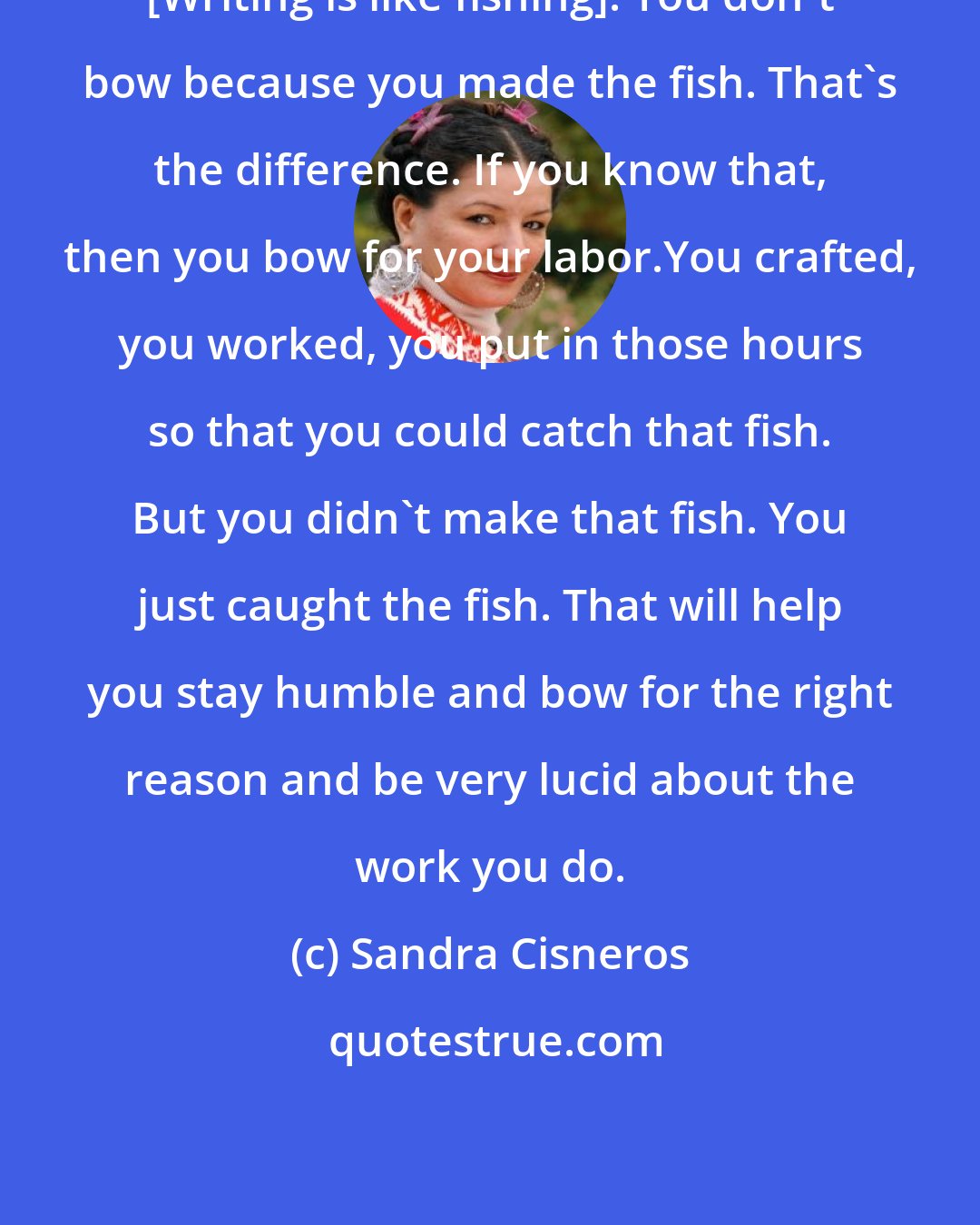 Sandra Cisneros: [Writing is like fishing]. You don't bow because you made the fish. That's the difference. If you know that, then you bow for your labor.You crafted, you worked, you put in those hours so that you could catch that fish. But you didn't make that fish. You just caught the fish. That will help you stay humble and bow for the right reason and be very lucid about the work you do.