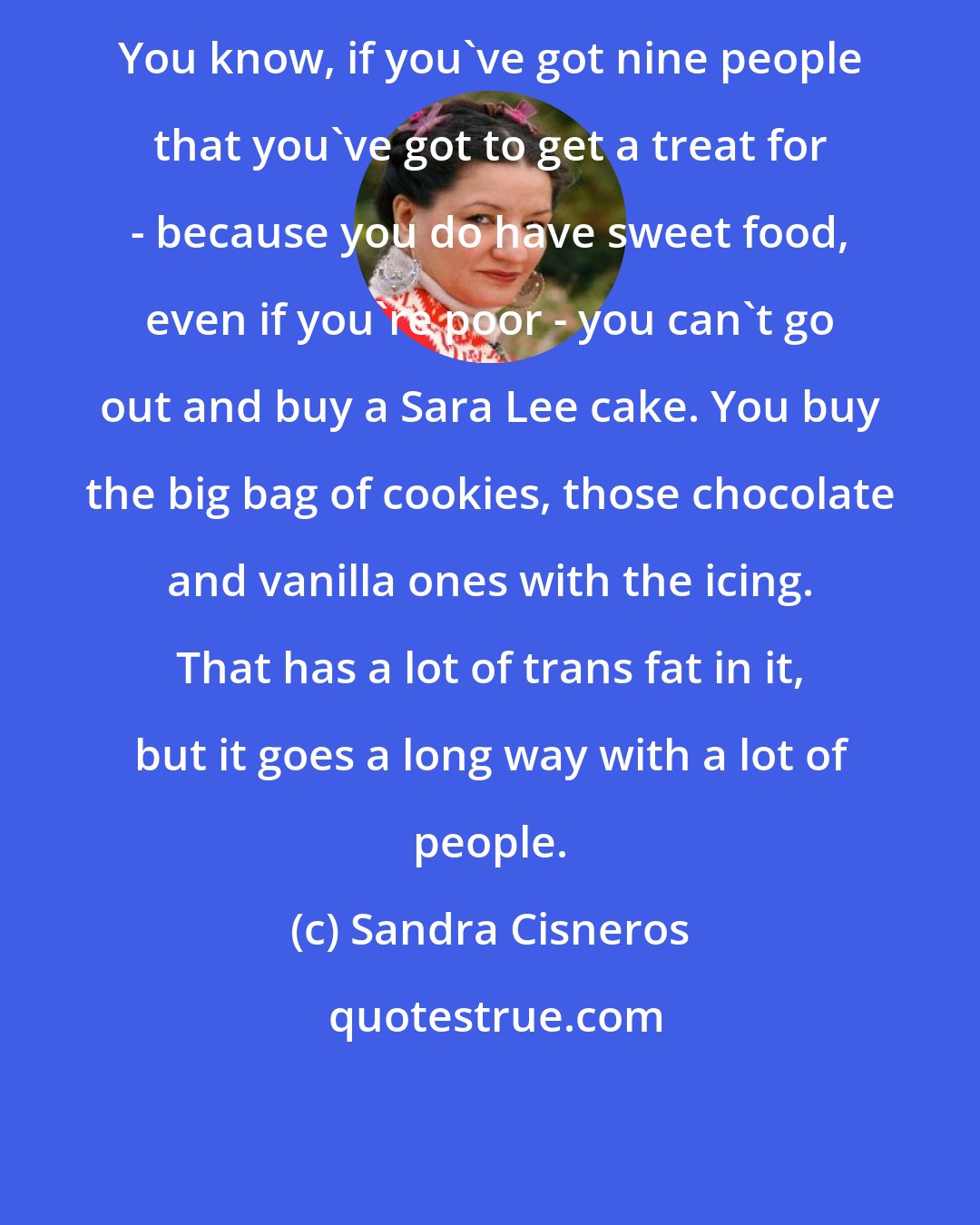 Sandra Cisneros: You know, if you've got nine people that you've got to get a treat for - because you do have sweet food, even if you're poor - you can't go out and buy a Sara Lee cake. You buy the big bag of cookies, those chocolate and vanilla ones with the icing. That has a lot of trans fat in it, but it goes a long way with a lot of people.