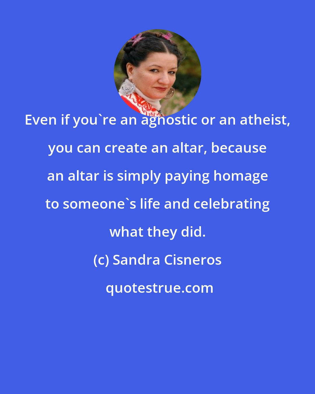 Sandra Cisneros: Even if you're an agnostic or an atheist, you can create an altar, because an altar is simply paying homage to someone's life and celebrating what they did.