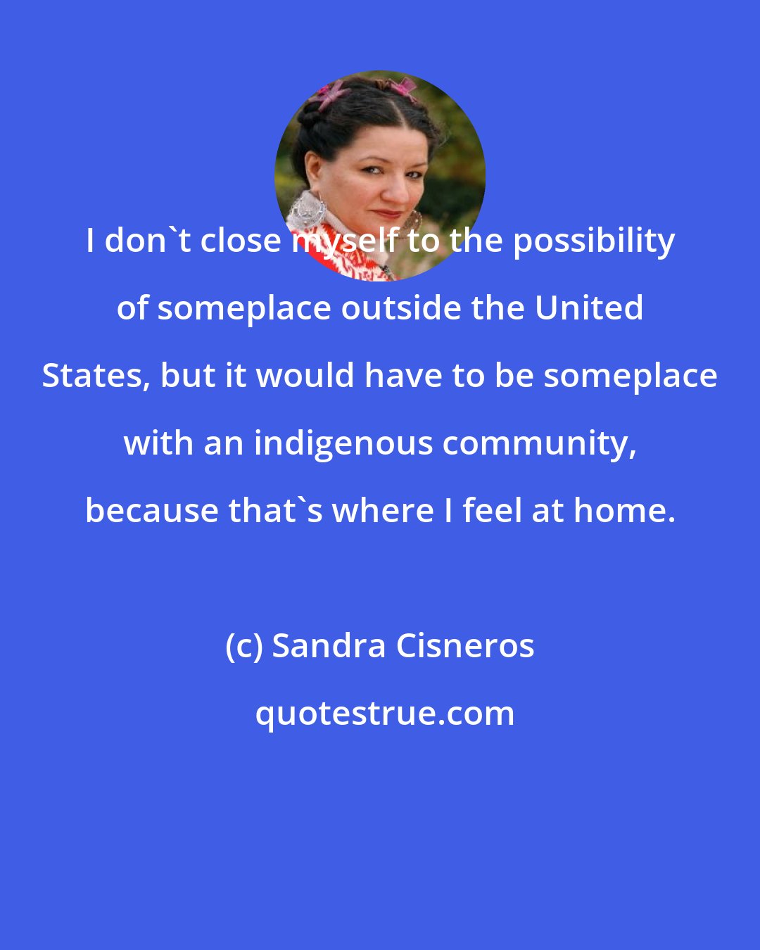 Sandra Cisneros: I don't close myself to the possibility of someplace outside the United States, but it would have to be someplace with an indigenous community, because that's where I feel at home.