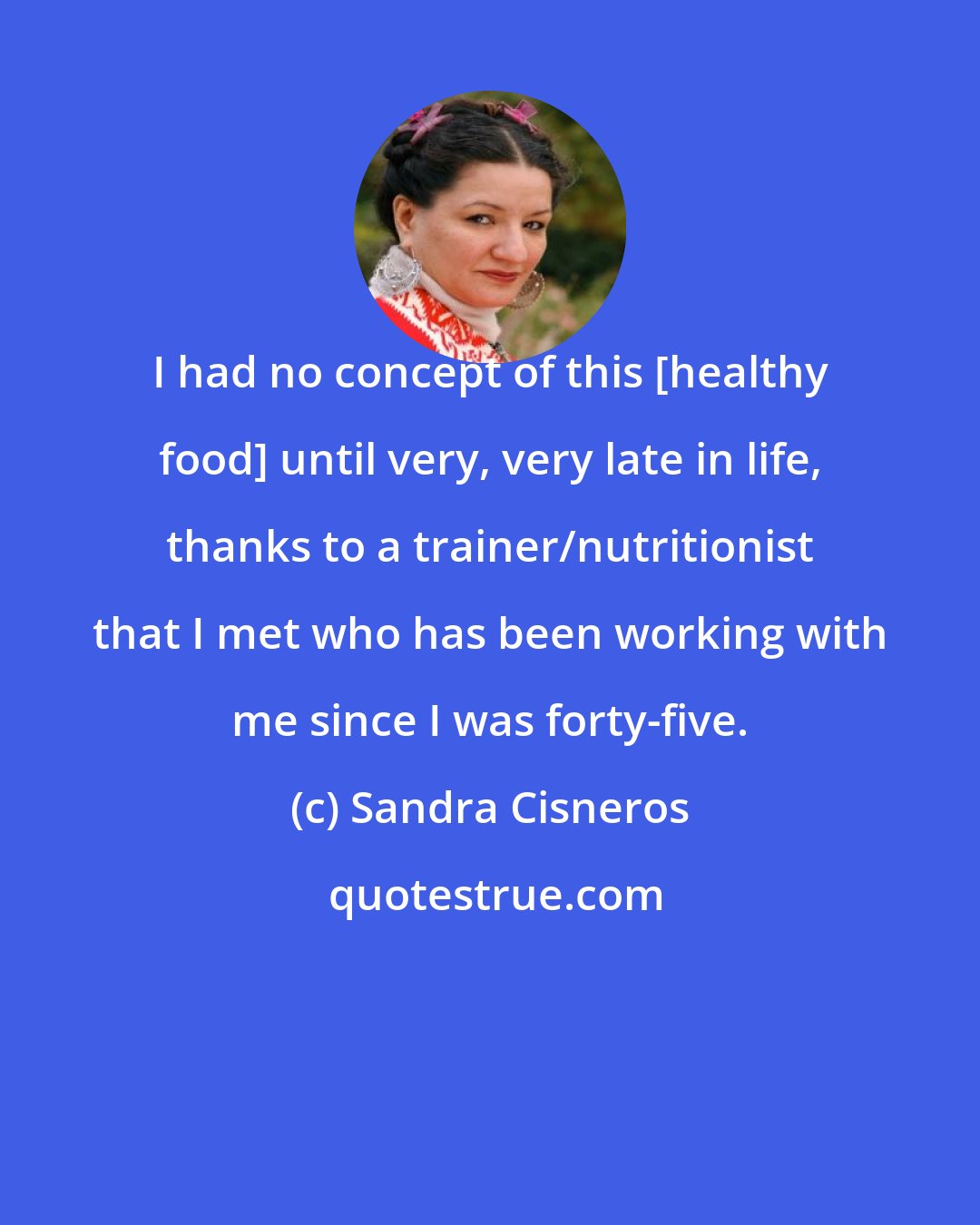 Sandra Cisneros: I had no concept of this [healthy food] until very, very late in life, thanks to a trainer/nutritionist that I met who has been working with me since I was forty-five.