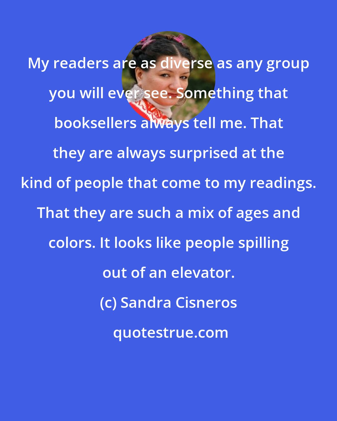 Sandra Cisneros: My readers are as diverse as any group you will ever see. Something that booksellers always tell me. That they are always surprised at the kind of people that come to my readings. That they are such a mix of ages and colors. It looks like people spilling out of an elevator.