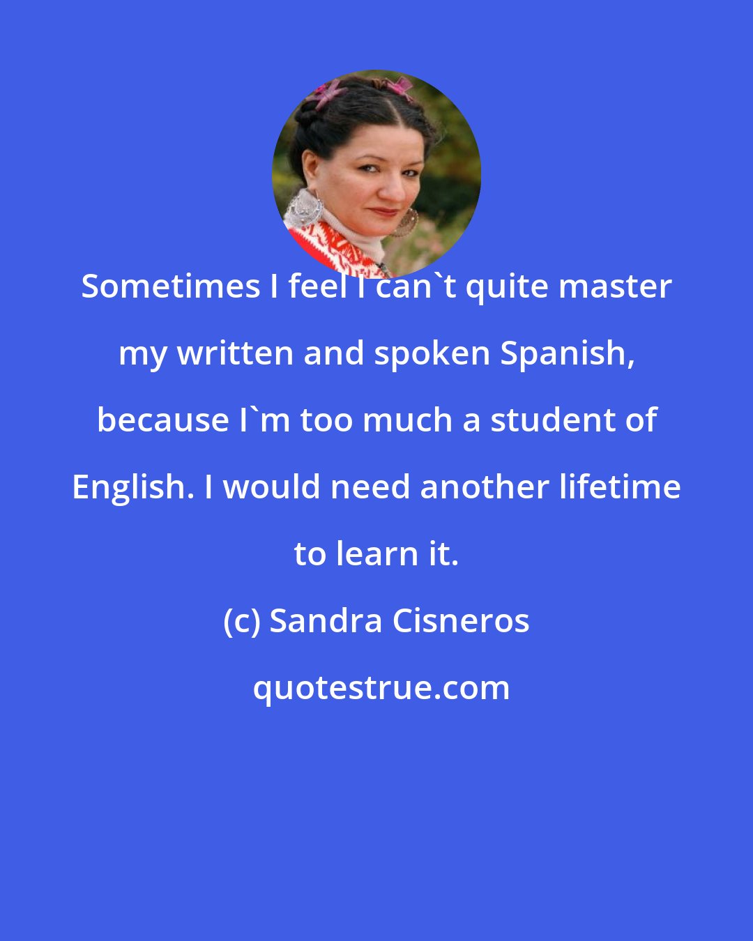 Sandra Cisneros: Sometimes I feel I can't quite master my written and spoken Spanish, because I'm too much a student of English. I would need another lifetime to learn it.