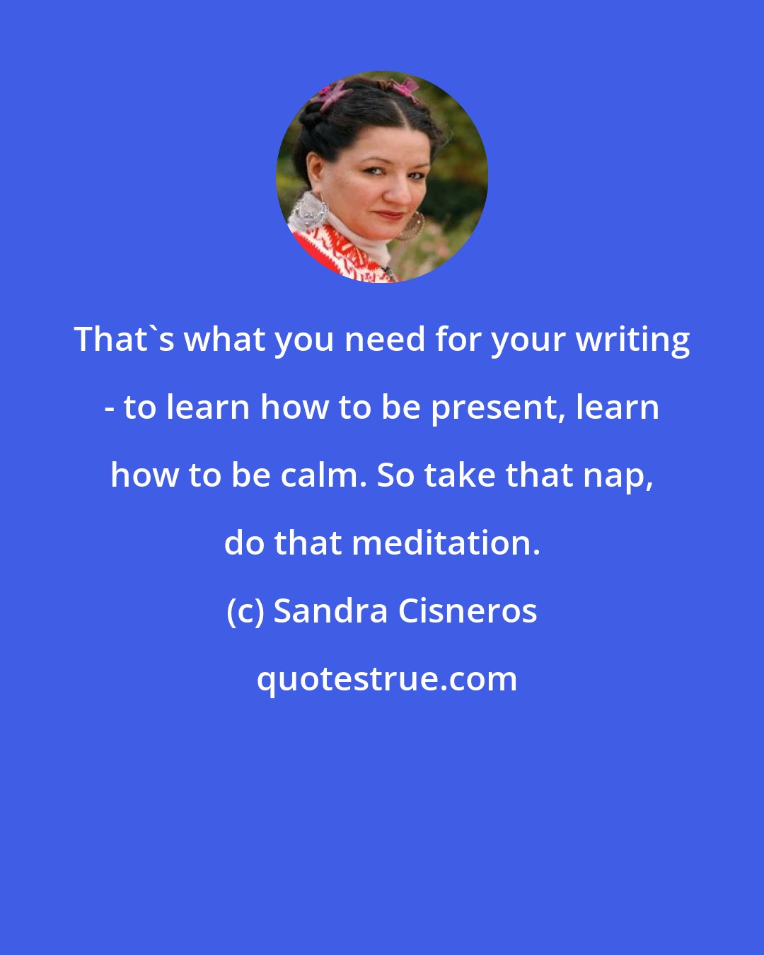 Sandra Cisneros: That's what you need for your writing - to learn how to be present, learn how to be calm. So take that nap, do that meditation.