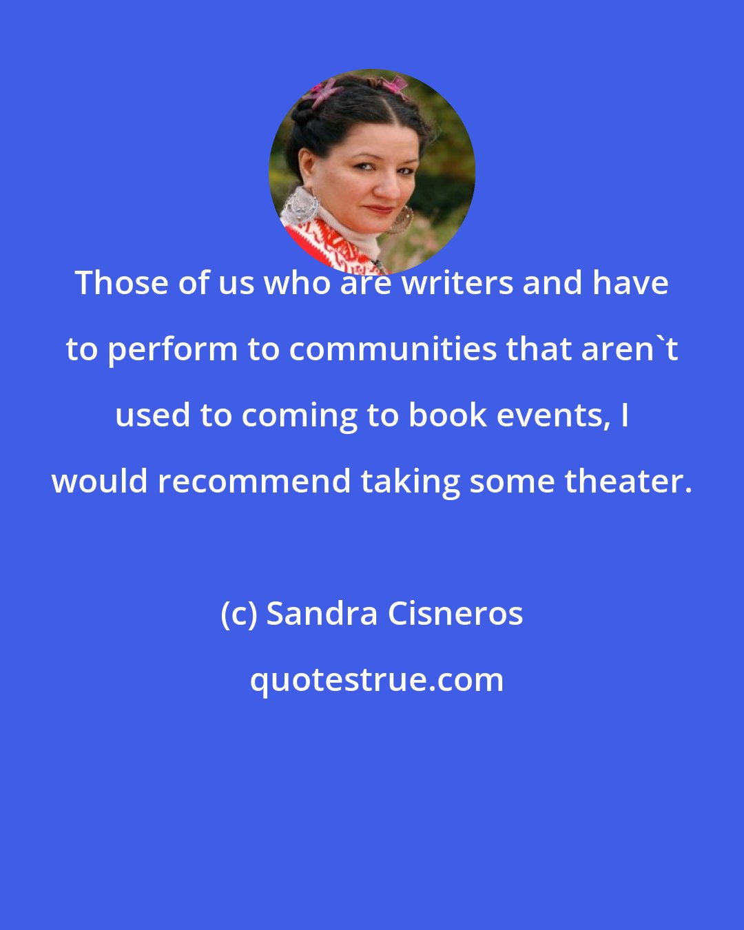 Sandra Cisneros: Those of us who are writers and have to perform to communities that aren't used to coming to book events, I would recommend taking some theater.