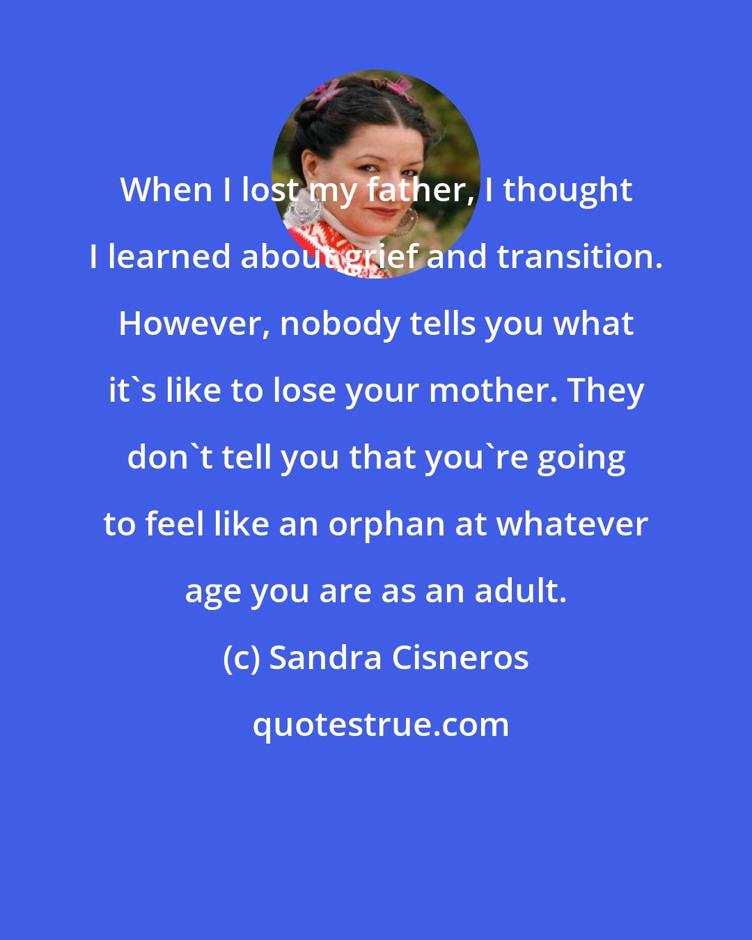 Sandra Cisneros: When I lost my father, I thought I learned about grief and transition. However, nobody tells you what it's like to lose your mother. They don't tell you that you're going to feel like an orphan at whatever age you are as an adult.