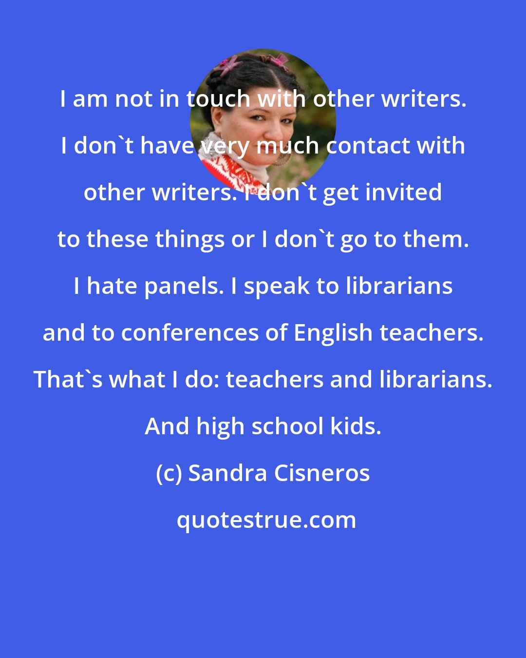 Sandra Cisneros: I am not in touch with other writers. I don't have very much contact with other writers. I don't get invited to these things or I don't go to them. I hate panels. I speak to librarians and to conferences of English teachers. That's what I do: teachers and librarians. And high school kids.