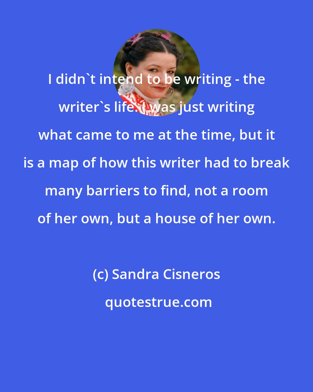 Sandra Cisneros: I didn't intend to be writing - the writer's life. I was just writing what came to me at the time, but it is a map of how this writer had to break many barriers to find, not a room of her own, but a house of her own.