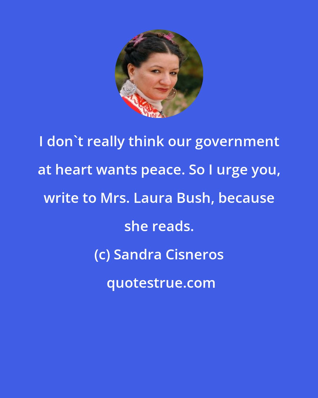 Sandra Cisneros: I don't really think our government at heart wants peace. So I urge you, write to Mrs. Laura Bush, because she reads.