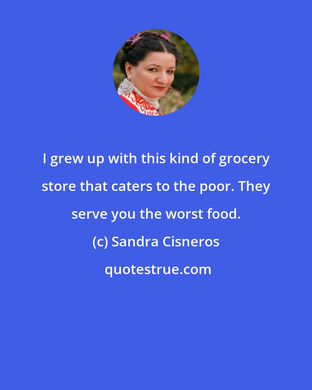 Sandra Cisneros: I grew up with this kind of grocery store that caters to the poor. They serve you the worst food.