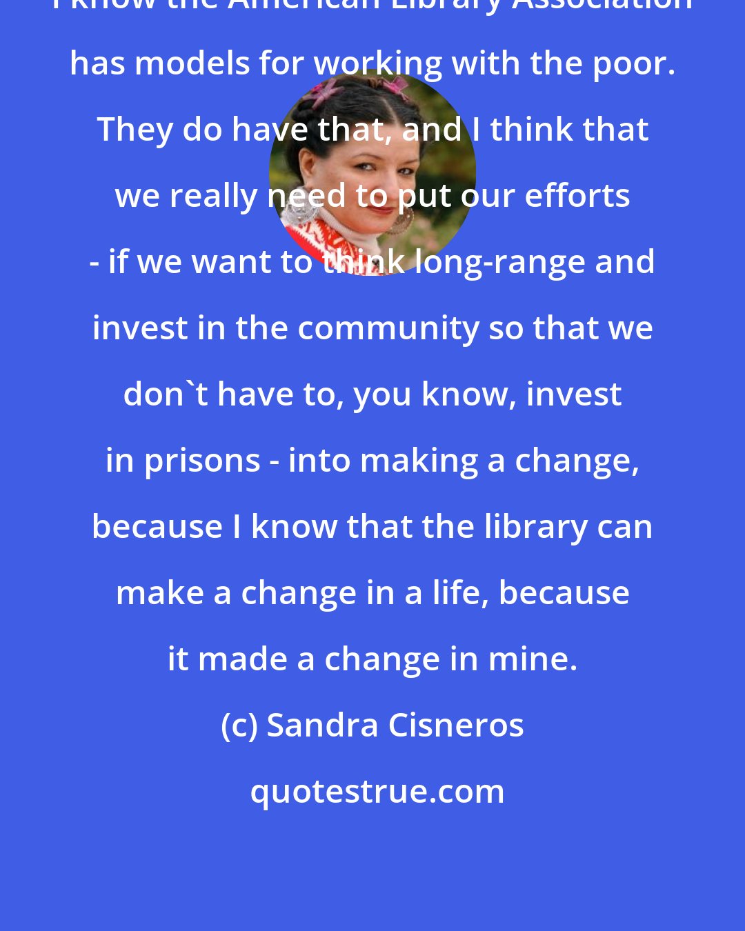 Sandra Cisneros: I know the American Library Association has models for working with the poor. They do have that, and I think that we really need to put our efforts - if we want to think long-range and invest in the community so that we don't have to, you know, invest in prisons - into making a change, because I know that the library can make a change in a life, because it made a change in mine.