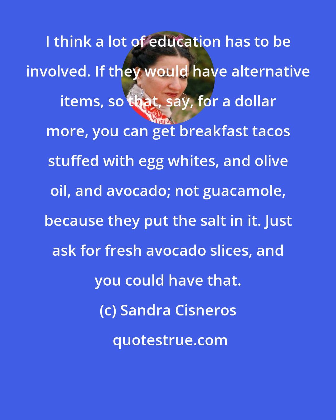 Sandra Cisneros: I think a lot of education has to be involved. If they would have alternative items, so that, say, for a dollar more, you can get breakfast tacos stuffed with egg whites, and olive oil, and avocado; not guacamole, because they put the salt in it. Just ask for fresh avocado slices, and you could have that.