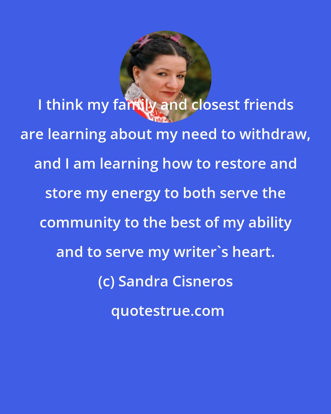 Sandra Cisneros: I think my family and closest friends are learning about my need to withdraw, and I am learning how to restore and store my energy to both serve the community to the best of my ability and to serve my writer's heart.