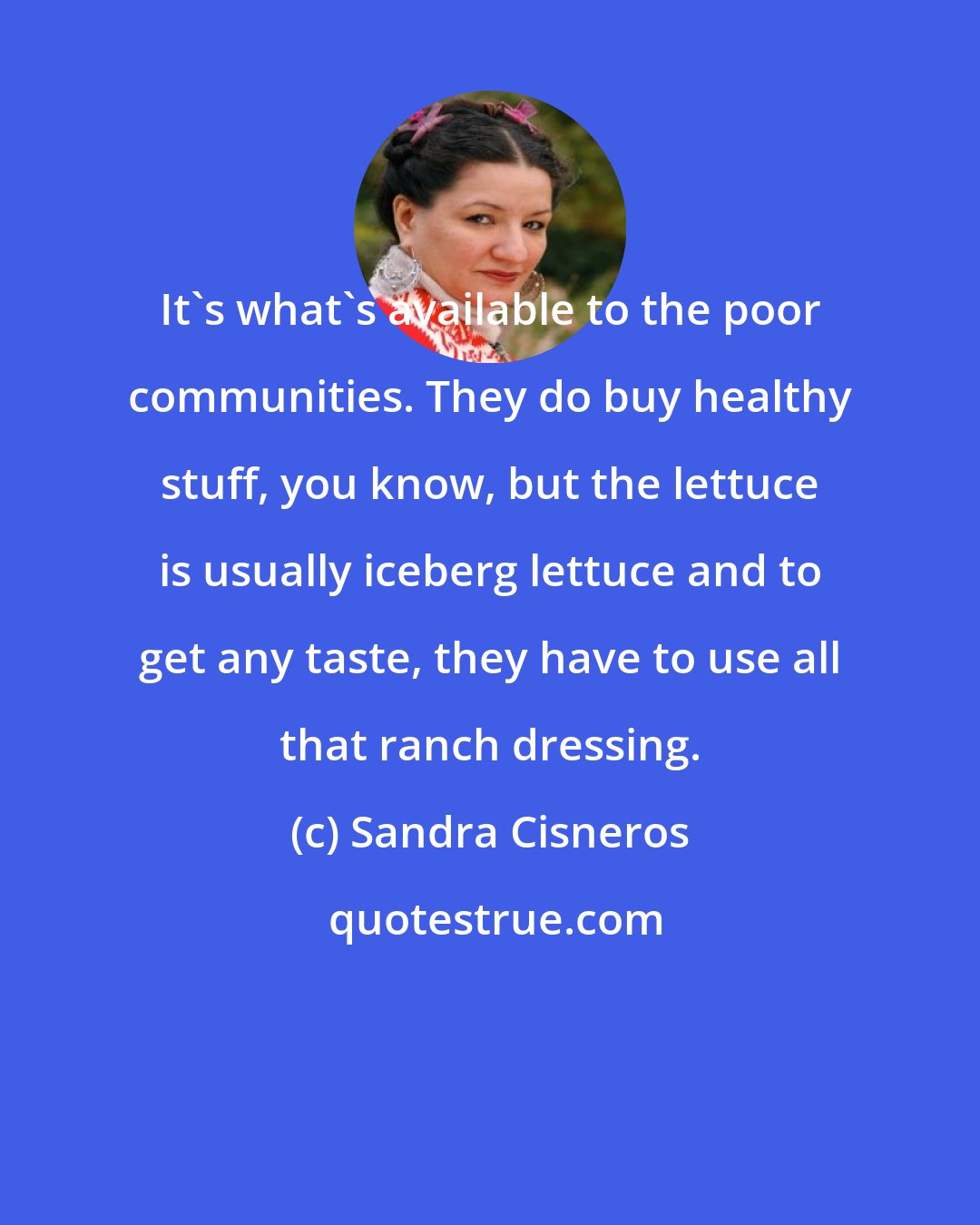 Sandra Cisneros: It's what's available to the poor communities. They do buy healthy stuff, you know, but the lettuce is usually iceberg lettuce and to get any taste, they have to use all that ranch dressing.