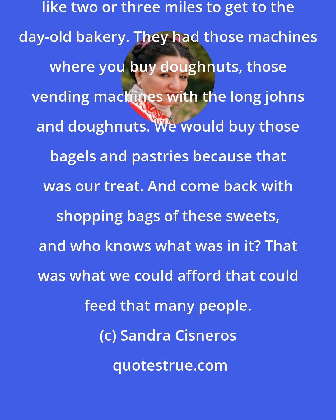 Sandra Cisneros: Mom used to walk with me for something like two or three miles to get to the day-old bakery. They had those machines where you buy doughnuts, those vending machines with the long johns and doughnuts. We would buy those bagels and pastries because that was our treat. And come back with shopping bags of these sweets, and who knows what was in it? That was what we could afford that could feed that many people.