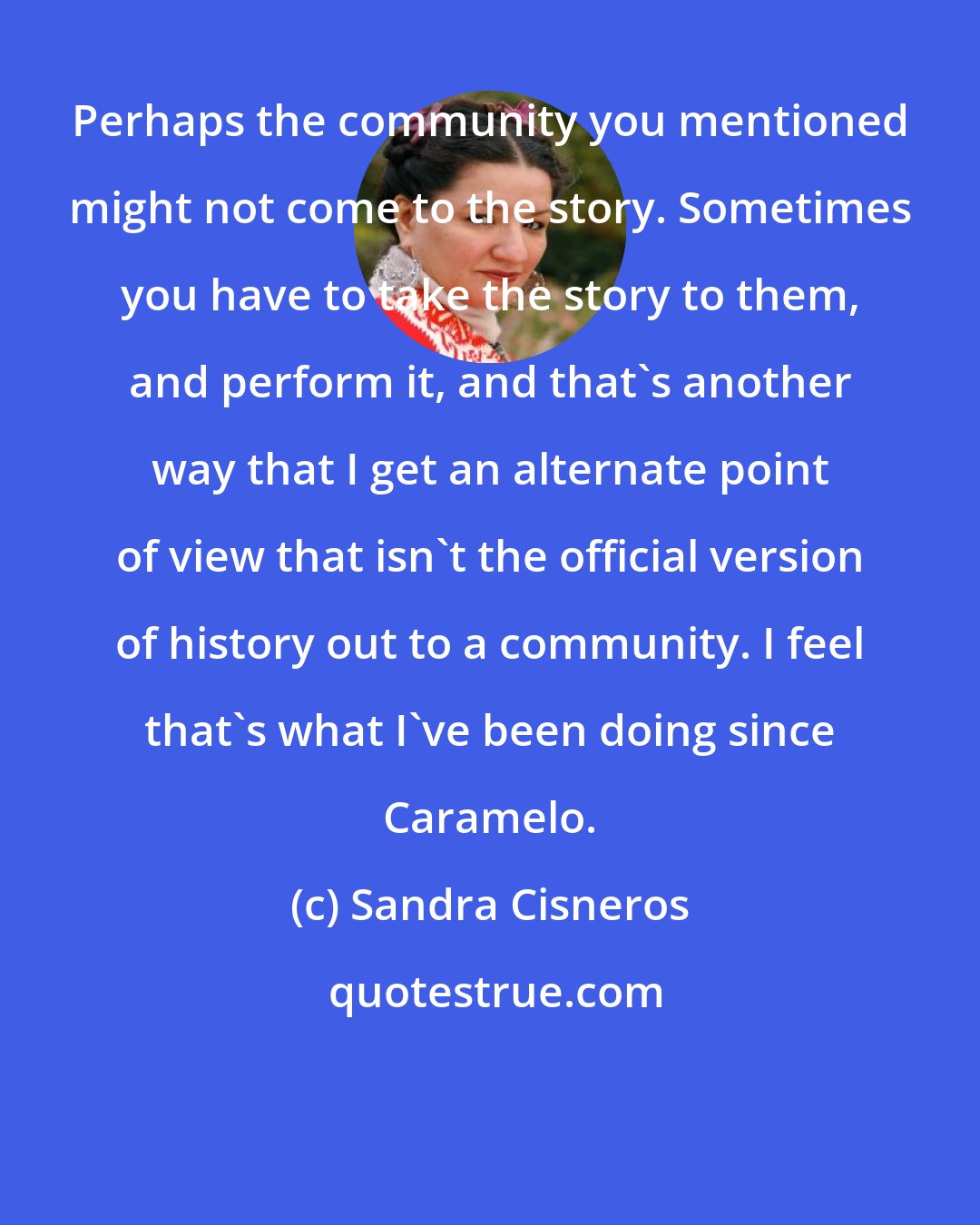 Sandra Cisneros: Perhaps the community you mentioned might not come to the story. Sometimes you have to take the story to them, and perform it, and that's another way that I get an alternate point of view that isn't the official version of history out to a community. I feel that's what I've been doing since Caramelo.