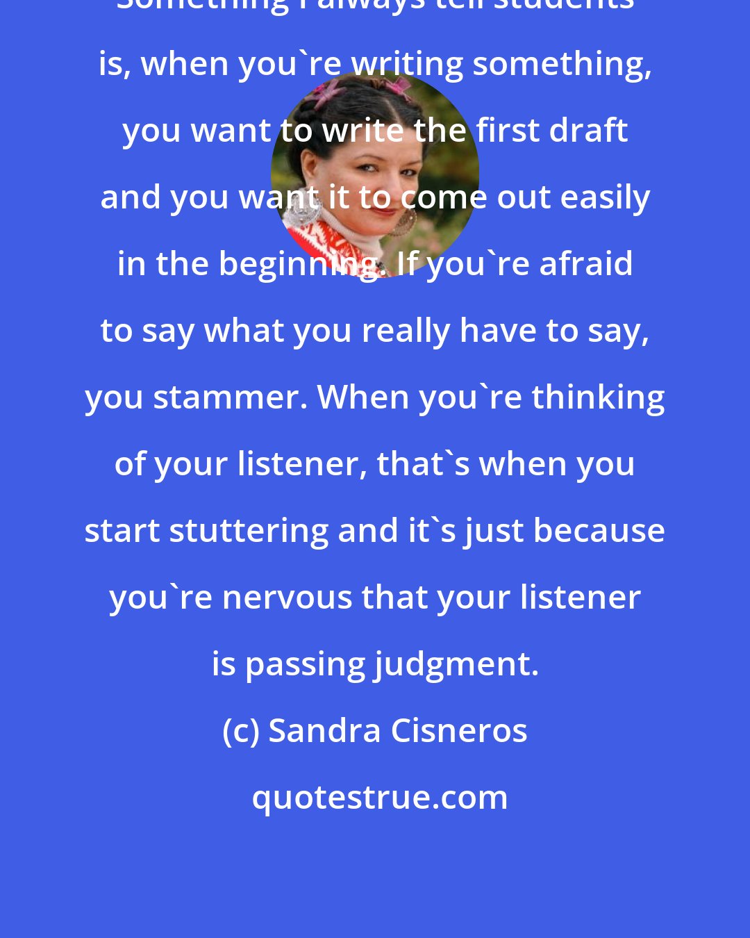 Sandra Cisneros: Something I always tell students is, when you're writing something, you want to write the first draft and you want it to come out easily in the beginning. If you're afraid to say what you really have to say, you stammer. When you're thinking of your listener, that's when you start stuttering and it's just because you're nervous that your listener is passing judgment.