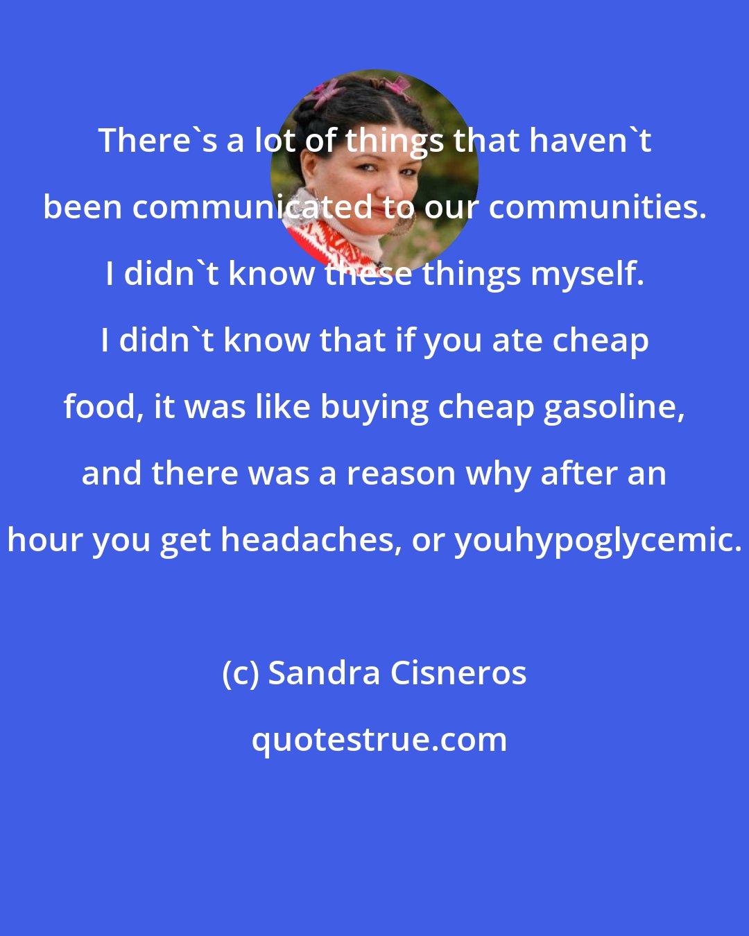 Sandra Cisneros: There's a lot of things that haven't been communicated to our communities. I didn't know these things myself. I didn't know that if you ate cheap food, it was like buying cheap gasoline, and there was a reason why after an hour you get headaches, or youhypoglycemic.