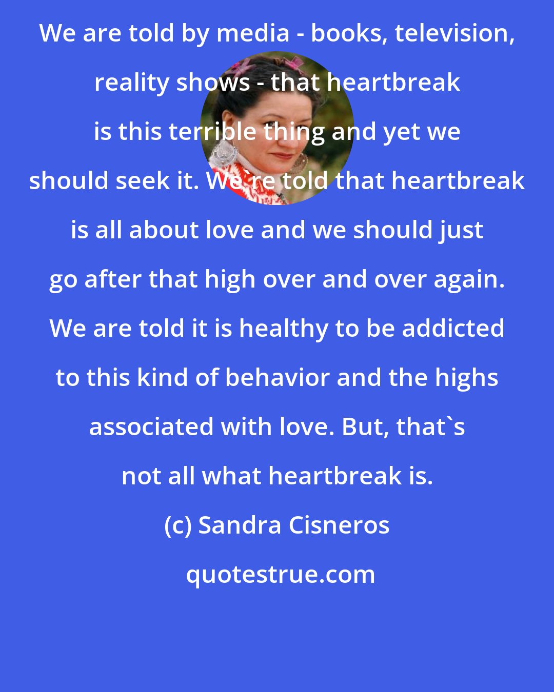 Sandra Cisneros: We are told by media - books, television, reality shows - that heartbreak is this terrible thing and yet we should seek it. We're told that heartbreak is all about love and we should just go after that high over and over again. We are told it is healthy to be addicted to this kind of behavior and the highs associated with love. But, that's not all what heartbreak is.