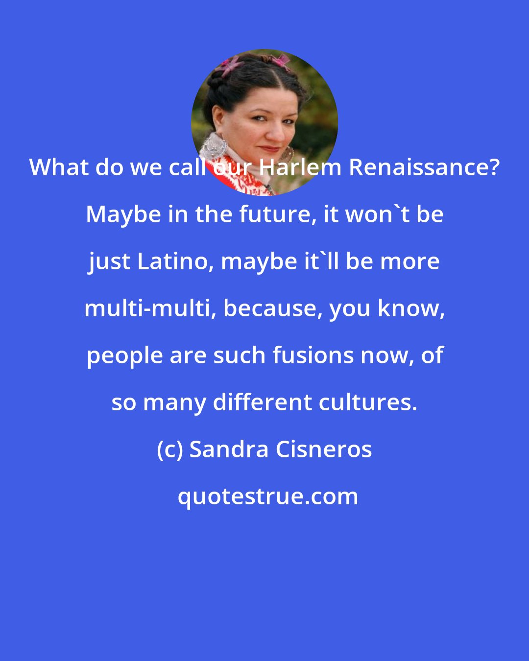 Sandra Cisneros: What do we call our Harlem Renaissance? Maybe in the future, it won't be just Latino, maybe it'll be more multi-multi, because, you know, people are such fusions now, of so many different cultures.