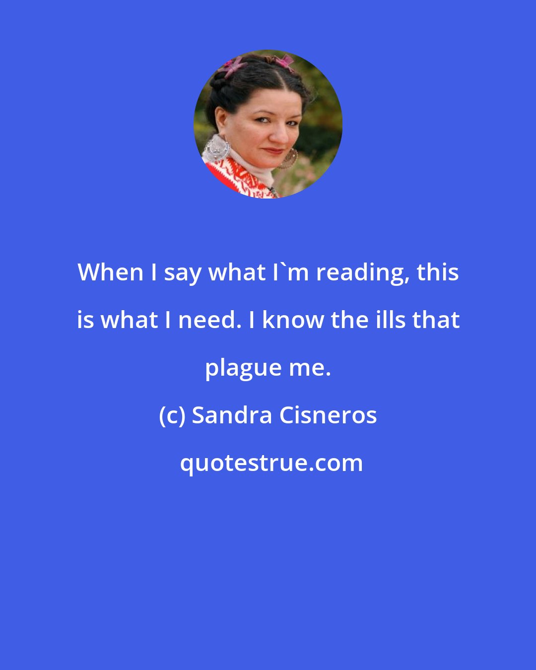 Sandra Cisneros: When I say what I'm reading, this is what I need. I know the ills that plague me.