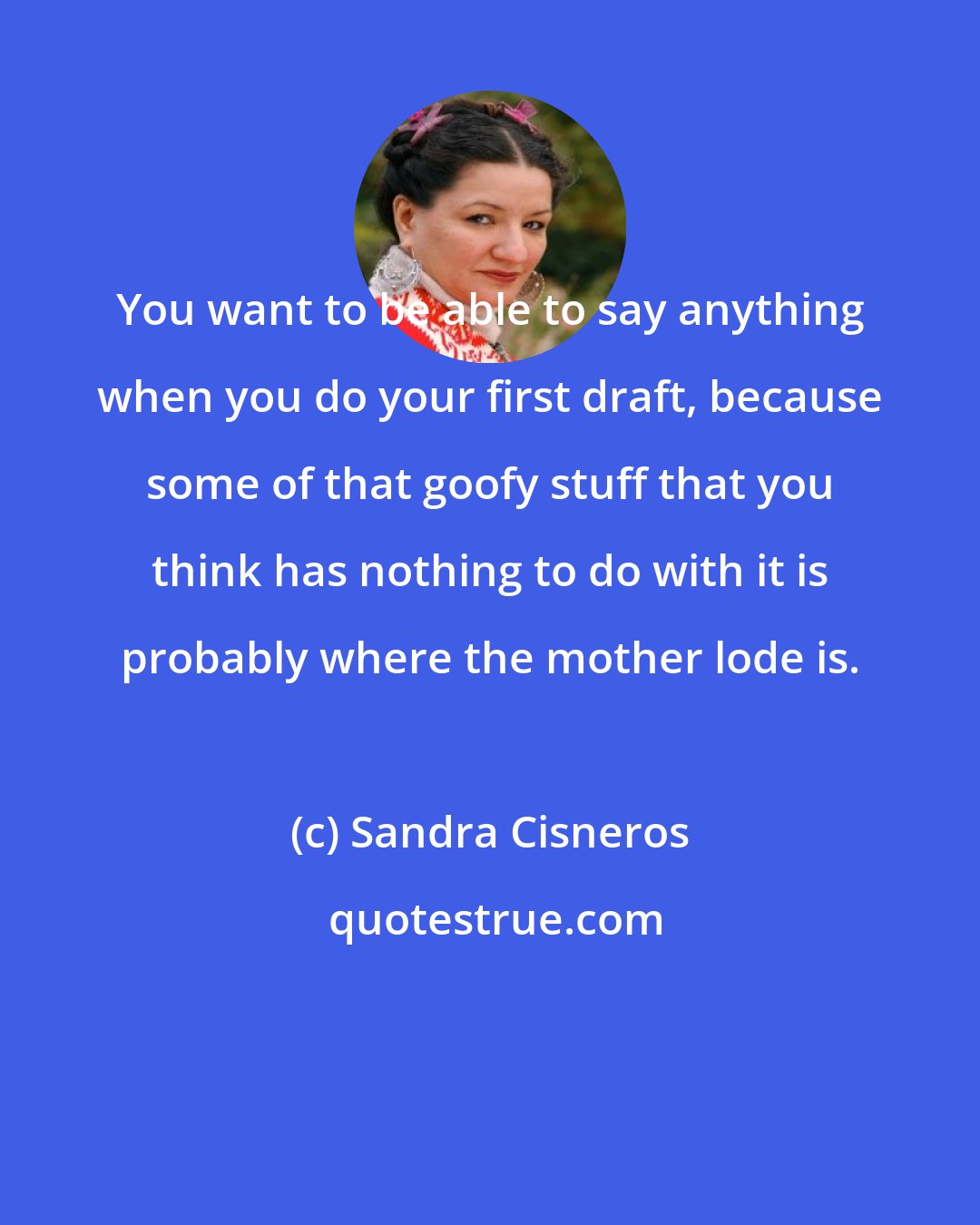 Sandra Cisneros: You want to be able to say anything when you do your first draft, because some of that goofy stuff that you think has nothing to do with it is probably where the mother lode is.