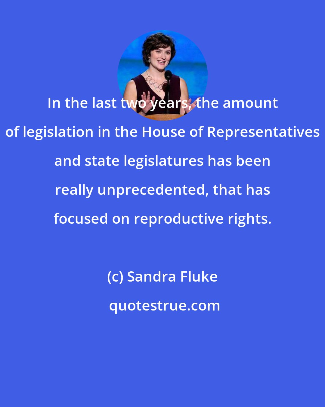Sandra Fluke: In the last two years, the amount of legislation in the House of Representatives and state legislatures has been really unprecedented, that has focused on reproductive rights.