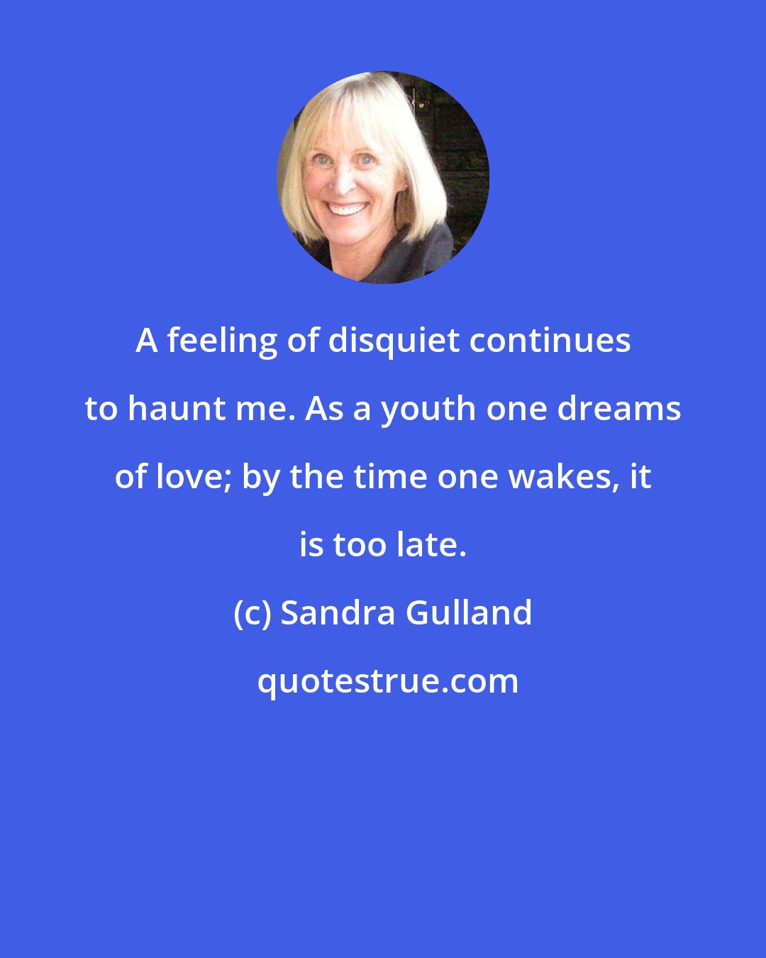 Sandra Gulland: A feeling of disquiet continues to haunt me. As a youth one dreams of love; by the time one wakes, it is too late.