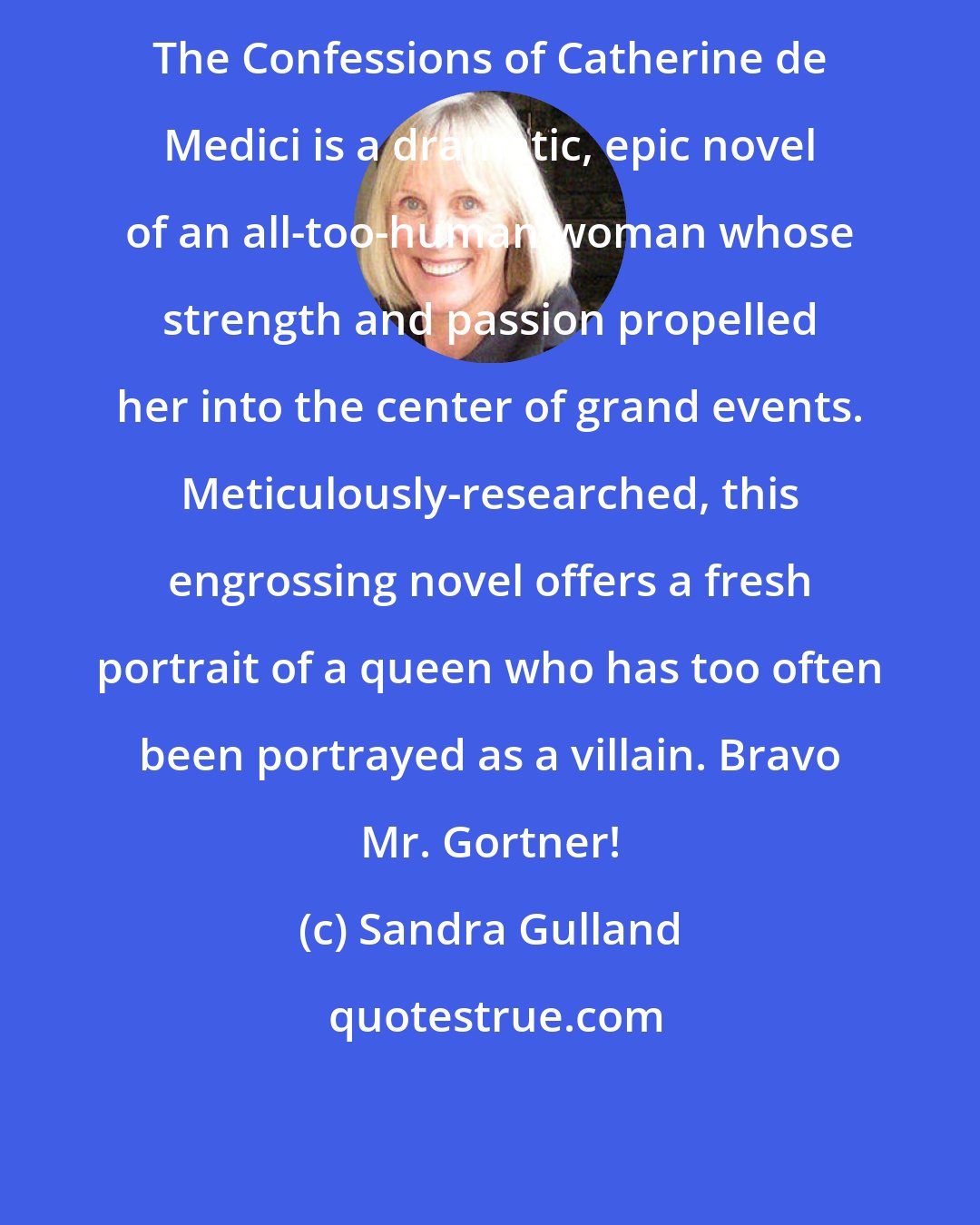 Sandra Gulland: The Confessions of Catherine de Medici is a dramatic, epic novel of an all-too-human woman whose strength and passion propelled her into the center of grand events. Meticulously-researched, this engrossing novel offers a fresh portrait of a queen who has too often been portrayed as a villain. Bravo Mr. Gortner!