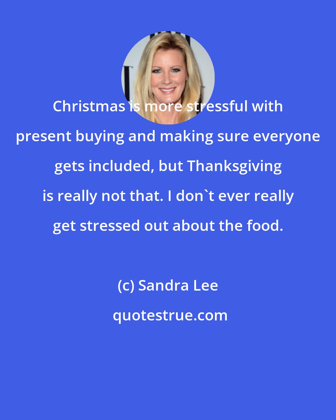 Sandra Lee: Christmas is more stressful with present buying and making sure everyone gets included, but Thanksgiving is really not that. I don't ever really get stressed out about the food.