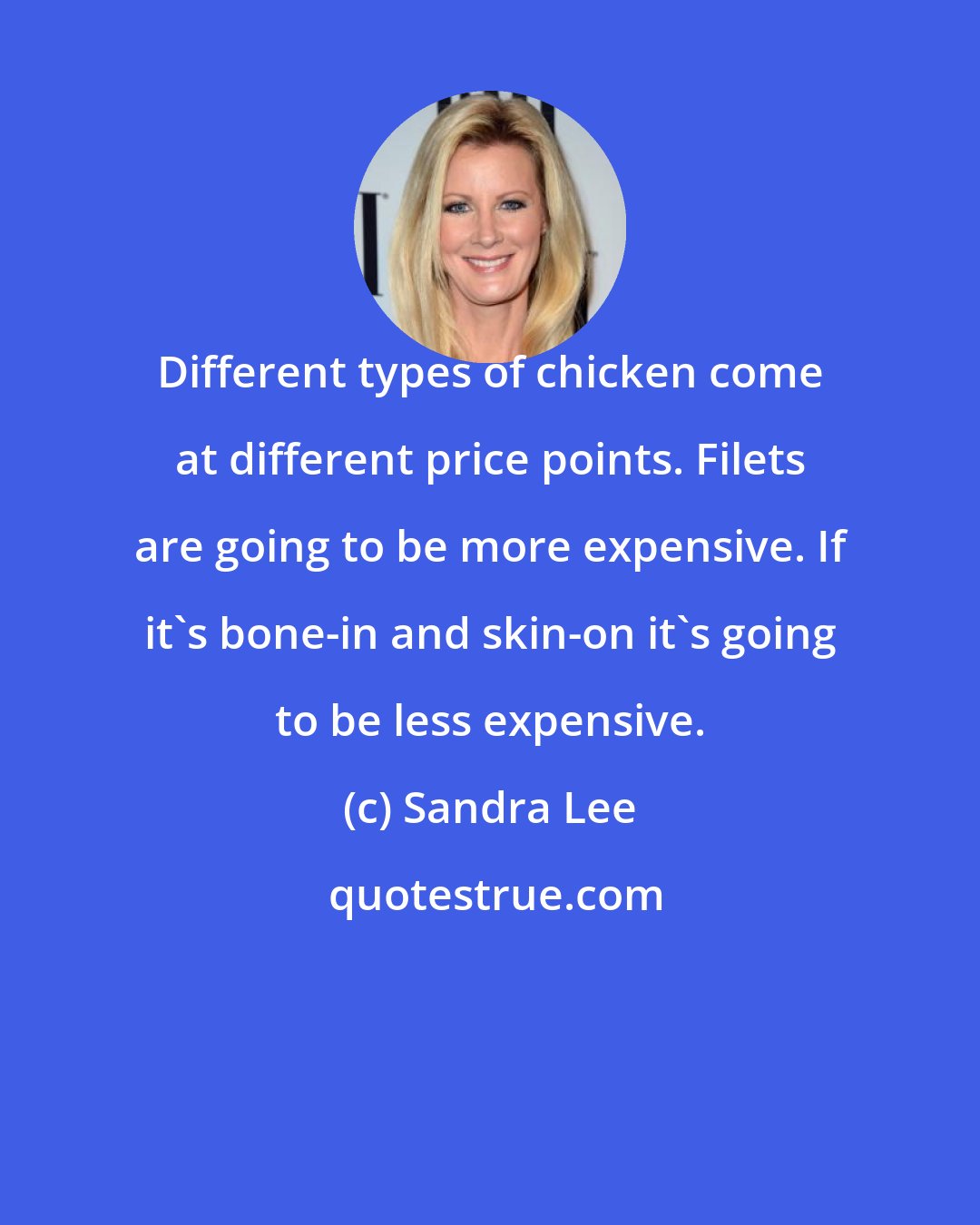 Sandra Lee: Different types of chicken come at different price points. Filets are going to be more expensive. If it's bone-in and skin-on it's going to be less expensive.