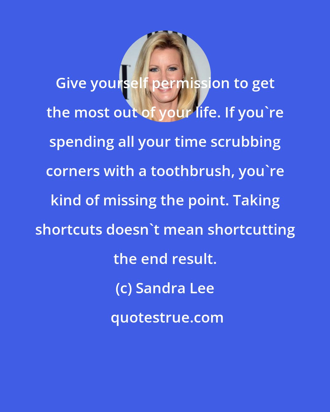 Sandra Lee: Give yourself permission to get the most out of your life. If you're spending all your time scrubbing corners with a toothbrush, you're kind of missing the point. Taking shortcuts doesn't mean shortcutting the end result.