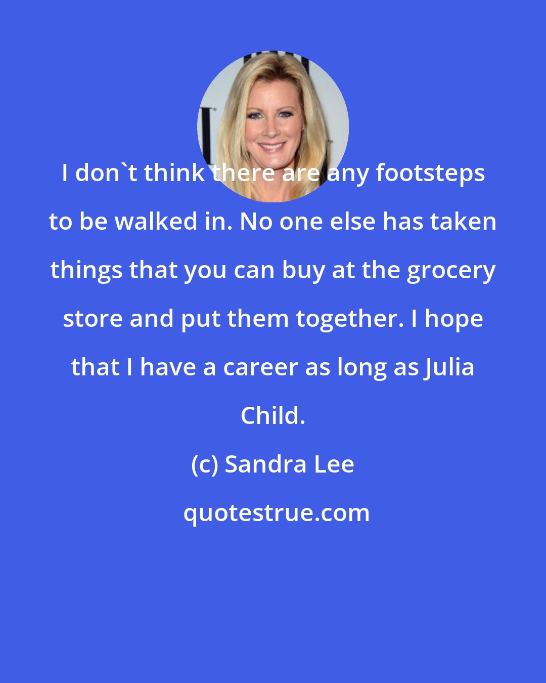 Sandra Lee: I don't think there are any footsteps to be walked in. No one else has taken things that you can buy at the grocery store and put them together. I hope that I have a career as long as Julia Child.