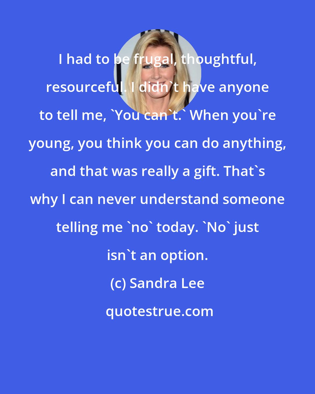 Sandra Lee: I had to be frugal, thoughtful, resourceful. I didn't have anyone to tell me, 'You can't.' When you're young, you think you can do anything, and that was really a gift. That's why I can never understand someone telling me 'no' today. 'No' just isn't an option.